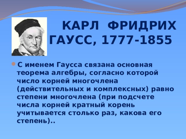 КАРЛ ФРИДРИХ ГАУСС, 1777-1855 С именем Гаусса связана основная теорема алгебры, согласно которой число корней многочлена (действительных и комплексных) равно степени многочлена (при подсчете числа корней кратный корень учитывается столько раз, какова его степень).. 