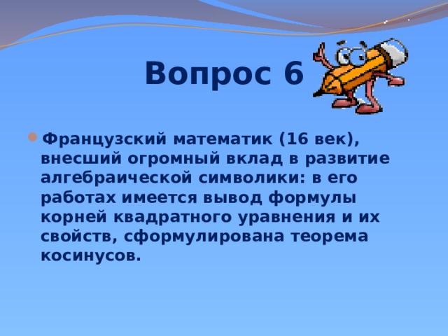 Вопрос 6 Французский математик (16 век), внесший огромный вклад в развитие алгебраической символики: в его работах имеется вывод формулы корней квадратного уравнения и их свойств, сформулирована теорема косинусов.   