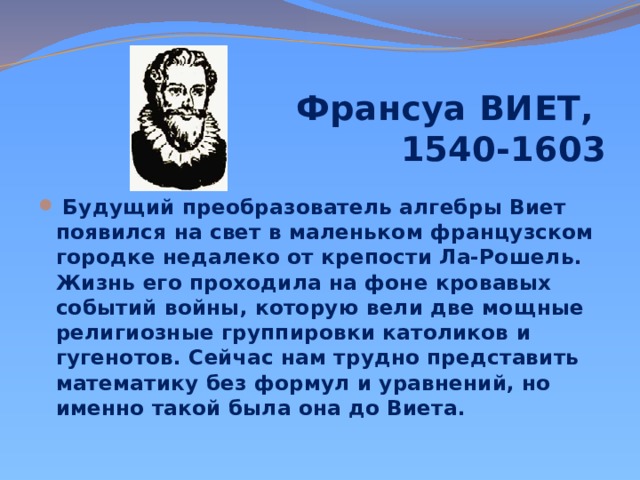 Франсуа ВИЕТ,  1540-1603        Будущий преобразователь алгебры Виет появился на свет в маленьком французском городке недалеко от крепости Ла-Рошель. Жизнь его проходила на фоне кровавых событий войны, которую вели две мощные религиозные группировки католиков и гугенотов. Сейчас нам трудно представить математику без формул и уравнений, но именно такой была она до Виета. 