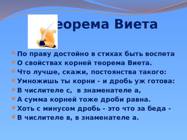  Теорема Виета     По праву достойно в стихах быть воспета О свойствах корней теорема Виета. Что лучше, скажи, постоянства такого: Умножишь ты корни - и дробь уж готова: В числителе с, в знаменателе а, А сумма корней тоже дроби равна. Хоть с минусом дробь - это что за беда - В числителе в, в знаменателе а. 