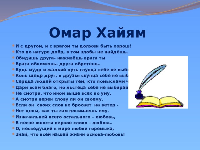 Омар Хайям И с другом, и с врагом ты должен быть хорош! Кто по натуре добр, в том злобы не найдёшь. Обидишь друга- наживёшь врага ты Врага обнимешь- друга обретёшь. Будь мудр и жалкий путь глупца себе не выбирай. Коль щедр друг, в друзья скупца себе не выбирай. Сердца людей открыты тем, кто помыслами чист. Дари всем благо, но льстеца себе не выбирай. Не смотри, что иной выше всех по уму. А смотри верен слову ли он своему. Если он своих слов не бросает на ветер - Нет цены, как ты сам понимаешь ему. Изначальней всего остального – любовь, В песне юности первое слово – любовь. О, несведущий в мире любви горемыка, Знай, что всей нашей жизни основа-любовь! 