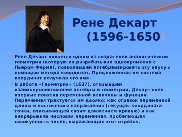 Рене Декарт  (1596-1650 ) Рене Декарт является одним из создателей аналитической геометрии (которую он разрабатывал одновременно с Пьером Ферма), позволявшей алгебраизировать эту науку с помощью метода координат. Предложенная им система координат получила его имя. В работе «Геометрия» (1637), открывшей взаимопроникновение алгебры и геометрии, Декарт ввел впервые понятия переменной величины и функции. Переменная трактуется им двояко: как отрезок переменной длины и постоянного направления (текущая координата точки, описывающей своим движением кривую) и как непрерывная числовая переменная, пробегающая совокупность чисел, выражающих этот отрезок. 