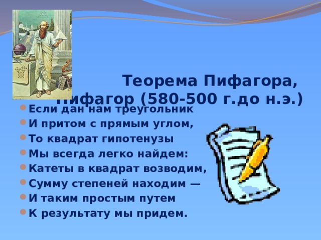 Теорема Пифагора,  Пифагор (580-500 г.до н.э.)       Если дан нам треугольник И притом с прямым углом, То квадрат гипотенузы Мы всегда легко найдем: Катеты в квадрат возводим, Сумму степеней находим — И таким простым путем К результату мы придем. 