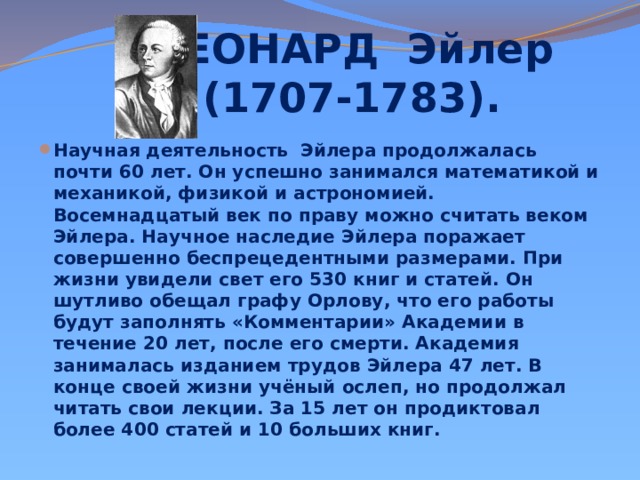 ЛЕОНАРД Эйлер  (1707-1783).   Научная деятельность Эйлера продолжалась почти 60 лет. Он успешно занимался математикой и механикой, физикой и астрономией. Восемнадцатый век по праву можно считать веком Эйлера. Научное наследие Эйлера поражает совершенно беспрецедентными размерами. При жизни увидели свет его 530 книг и статей. Он шутливо обещал графу Орлову, что его работы будут заполнять «Комментарии» Академии в течение 20 лет, после его смерти. Академия занималась изданием трудов Эйлера 47 лет. В конце своей жизни учёный ослеп, но продолжал читать свои лекции. За 15 лет он продиктовал более 400 статей и 10 больших книг. 