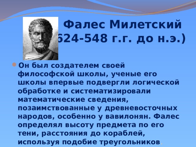 Фалес Милетский  (ок. 624-548 г.г. до н.э.)   Он был создателем своей философской школы, ученые его школы впервые подвергли логической обработке и систематизировали математические сведения, позаимствованные у древневосточных народов, особенно у вавилонян. Фалес определял высоту предмета по его тени, расстояния до кораблей, используя подобие треугольников . 
