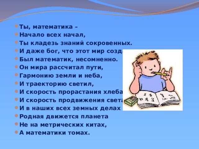 Ты, математика – Начало всех начал, Ты кладезь знаний сокровенных. И даже бог, что этот мир создал, Был математик, несомненно. Он мира рассчитал пути, Гармонию земли и неба, И траекторию светил, И скорость прорастания хлеба, И скорость продвижения света, И в наших всех земных делах Родная движется планета Не на метрических китах, А математики томах.  
