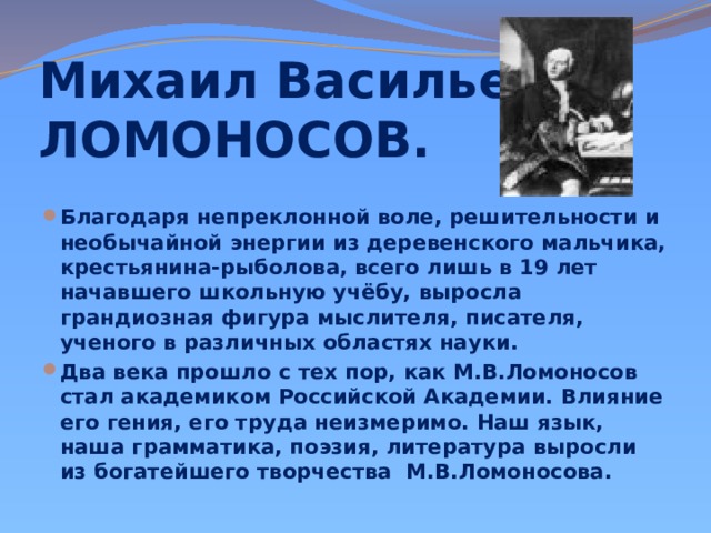 Михаил Васильевич ЛОМОНОСОВ. Благодаря непреклонной воле, решительности и необычайной энергии из деревенского мальчика, крестьянина-рыболова, всего лишь в 19 лет начавшего школьную учёбу, выросла грандиозная фигура мыслителя, писателя, ученого в различных областях науки. Два века прошло с тех пор, как М.В.Ломоносов стал академиком Российской Академии. Влияние его гения, его труда неизмеримо. Наш язык, наша грамматика, поэзия, литература выросли из богатейшего творчества М.В.Ломоносова. 