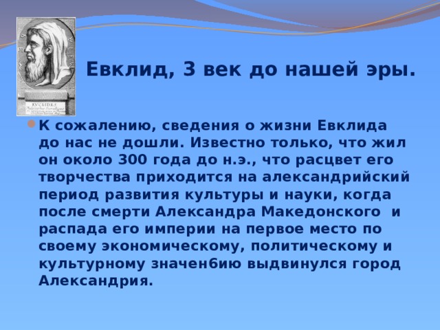  Евклид, 3 век до нашей эры.   К сожалению, сведения о жизни Евклида до нас не дошли. Известно только, что жил он около 300 года до н.э., что расцвет его творчества приходится на александрийский период развития культуры и науки, когда после смерти Александра Македонского и распада его империи на первое место по своему экономическому, политическому и культурному значен6ию выдвинулся город Александрия. 