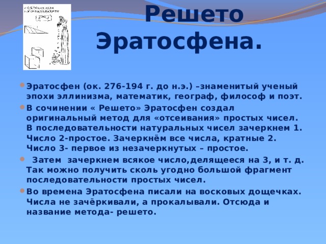  Решето Эратосфена. Эратосфен (ок. 276-194 г. до н.э.) –знаменитый ученый эпохи эллинизма, математик, географ, философ и поэт. В сочинении « Решето» Эратосфен создал оригинальный метод для «отсеивания» простых чисел. В последовательности натуральных чисел зачеркнем 1. Число 2-простое. Зачеркнём все числа, кратные 2. Число 3- первое из незачеркнутых – простое.  Затем зачеркнем всякое число,делящееся на 3, и т. д. Так можно получить сколь угодно большой фрагмент последовательности простых чисел. Во времена Эратосфена писали на восковых дощечках. Числа не зачёркивали, а прокалывали. Отсюда и название метода- решето.   