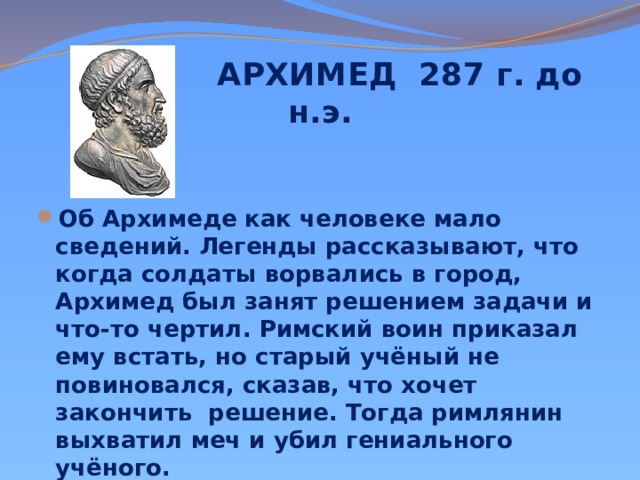  АРХИМЕД 287 г. до н.э. Об Архимеде как человеке мало сведений. Легенды рассказывают, что когда солдаты ворвались в город, Архимед был занят решением задачи и что-то чертил. Римский воин приказал ему встать, но старый учёный не повиновался, сказав, что хочет закончить решение. Тогда римлянин выхватил меч и убил гениального учёного.   