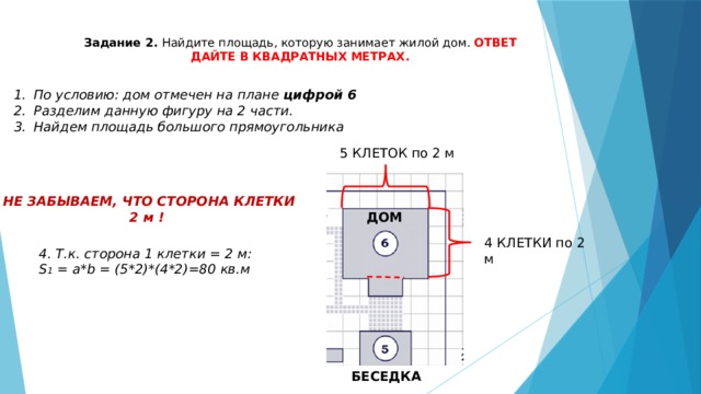 Задание 2. Найдите площадь, которую занимает жилой дом. ОТВЕТ ДАЙТЕ В КВАДРАТНЫХ МЕТРАХ. По условию: дом отмечен на плане цифрой 6 Разделим данную фигуру на 2 части. Найдем площадь большого прямоугольника 5 КЛЕТОК по 2 м НЕ ЗАБЫВАЕМ, ЧТО СТОРОНА КЛЕТКИ 2 м ! ДОМ 4 КЛЕТКИ по 2 м 4. Т.к. сторона 1 клетки = 2 м: S 1 = a*b = (5*2)*(4*2)=80 кв.м БЕСЕДКА 