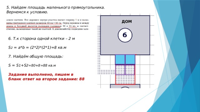 5. Найдем площадь маленького прямоугольника. Вернемся к условию. ДОМ 6. Т.к сторона одной клетки – 2 м  S 2 = a*b = (2*2)*(2*1)=8 кв.м  7. Найдём общую площадь:  S = S 1 +S 2=80+8=88 кв.м  Задание выполнено, пишем в бланк ответ на второе задание: 88 