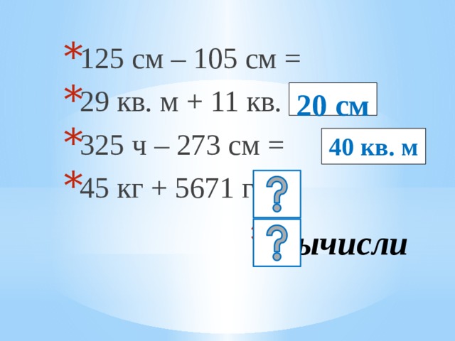 125 см – 105 см = 29 кв. м + 11 кв. м = 325 ч – 273 см = 45 кг + 5671 г = 20 см 40 кв. м Вычисли 