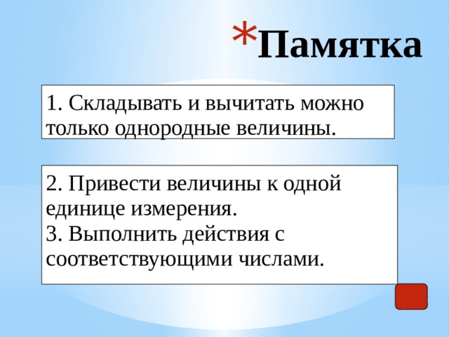 Памятка 1. Складывать и вычитать можно только однородные величины. 2. Привести величины к одной единице измерения. 3. Выполнить действия с соответствующими числами. 