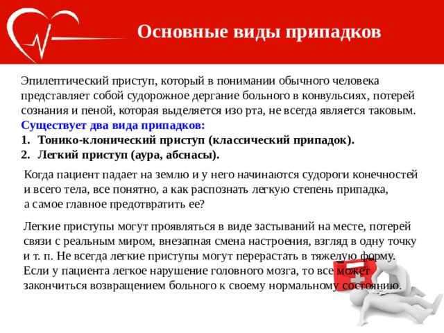 Основные виды припадков Эпилептический приступ, который в понимании обычного человека представляет собой судорожное дергание больного в конвульсиях, потерей сознания и пеной, которая выделяется изо рта, не всегда является таковым. Существует два вида припадков: Тонико-клонический приступ (классический припадок). Легкий приступ (аура, абснасы). Когда пациент падает на землю и у него начинаются судороги конечностей и всего тела, все понятно, а как распознать легкую степень припадка, а самое главное предотвратить ее? Легкие приступы могут проявляться в виде застываний на месте, потерей связи с реальным миром, внезапная смена настроения, взгляд в одну точку и т. п. Не всегда легкие приступы могут перерастать в тяжелую форму. Если у пациента легкое нарушение головного мозга, то все может закончиться возвращением больного к своему нормальному состоянию. 