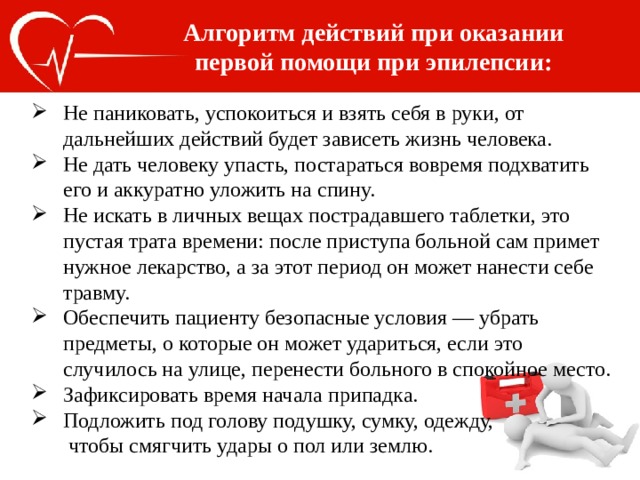 Алгоритм действий при оказании первой помощи при эпилепсии: Не паниковать, успокоиться и взять себя в руки, от дальнейших действий будет зависеть жизнь человека. Не дать человеку упасть, постараться вовремя подхватить его и аккуратно уложить на спину. Не искать в личных вещах пострадавшего таблетки, это пустая трата времени: после приступа больной сам примет нужное лекарство, а за этот период он может нанести себе травму. Обеспечить пациенту безопасные условия — убрать предметы, о которые он может удариться, если это случилось на улице, перенести больного в спокойное место. Зафиксировать время начала припадка. Подложить под голову подушку, сумку, одежду,  чтобы смягчить удары о пол или землю. 