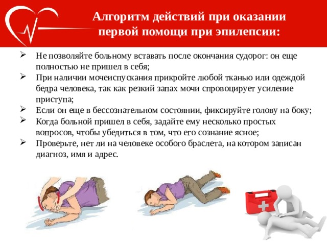 Алгоритм действий при оказании первой помощи при эпилепсии: Не позволяйте больному вставать после окончания судорог: он еще полностью не пришел в себя; При наличии мочеиспускания прикройте любой тканью или одеждой бедра человека, так как резкий запах мочи спровоцирует усиление приступа; Если он еще в бессознательном состоянии, фиксируйте голову на боку; Когда больной пришел в себя, задайте ему несколько простых вопросов, чтобы убедиться в том, что его сознание ясное; Проверьте, нет ли на человеке особого браслета, на котором записан диагноз, имя и адрес. 