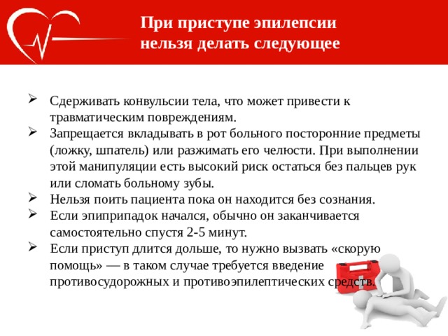 При приступе эпилепсии нельзя делать следующее Сдерживать конвульсии тела, что может привести к травматическим повреждениям. Запрещается вкладывать в рот больного посторонние предметы (ложку, шпатель) или разжимать его челюсти. При выполнении этой манипуляции есть высокий риск остаться без пальцев рук или сломать больному зубы. Нельзя поить пациента пока он находится без сознания. Если эпиприпадок начался, обычно он заканчивается самостоятельно спустя 2-5 минут. Если приступ длится дольше, то нужно вызвать «скорую помощь» — в таком случае требуется введение противосудорожных и противоэпилептических средств. 
