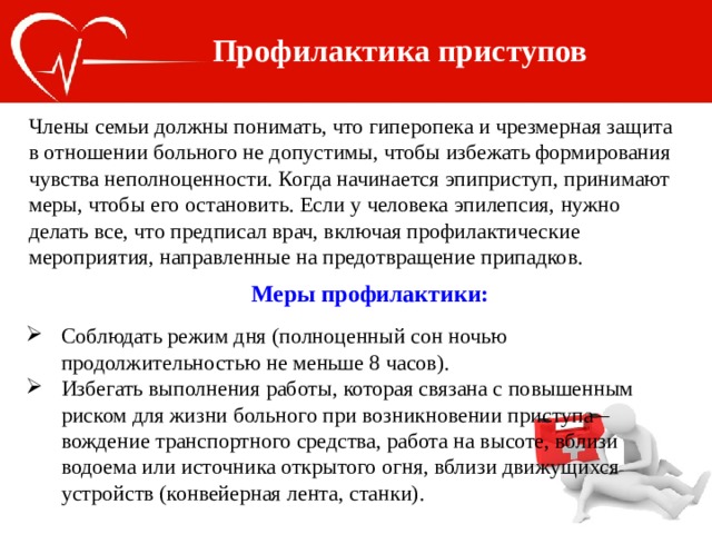 Профилактика приступов Члены семьи должны понимать, что гиперопека и чрезмерная защита в отношении больного не допустимы, чтобы избежать формирования чувства неполноценности. Когда начинается эпиприступ, принимают меры, чтобы его остановить. Если у человека эпилепсия, нужно делать все, что предписал врач, включая профилактические мероприятия, направленные на предотвращение припадков. Меры профилактики: Соблюдать режим дня (полноценный сон ночью продолжительностью не меньше 8 часов). Избегать выполнения работы, которая связана с повышенным риском для жизни больного при возникновении приступа – вождение транспортного средства, работа на высоте, вблизи водоема или источника открытого огня, вблизи движущихся устройств (конвейерная лента, станки). 
