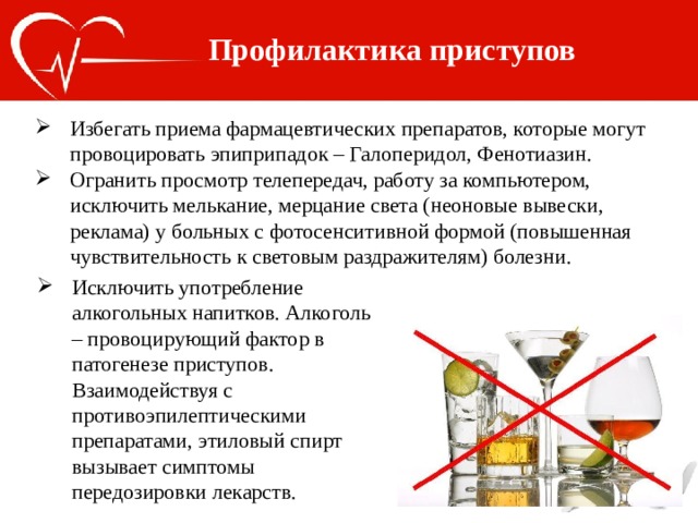 Профилактика приступов Избегать приема фармацевтических препаратов, которые могут провоцировать эпиприпадок – Галоперидол, Фенотиазин. Огранить просмотр телепередач, работу за компьютером, исключить мелькание, мерцание света (неоновые вывески, реклама) у больных с фотосенситивной формой (повышенная чувствительность к световым раздражителям) болезни. Исключить употребление алкогольных напитков. Алкоголь – провоцирующий фактор в патогенезе приступов. Взаимодействуя с противоэпилептическими препаратами, этиловый спирт вызывает симптомы передозировки лекарств. 