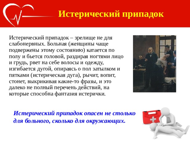 Истерический припадок Истерический припадок – зрелище не для слабонервных. Больная (женщины чаще подвержены этому состоянию) катается по полу и бьется головой, раздирая ногтями лицо и грудь, рвет на себе волосы и одежду, изгибается дугой, опираясь о пол затылком и пятками (истерическая дуга), рычит, вопит, стонет, выкрикивая какие-то фразы, и это далеко не полный перечень действий, на которые способна фантазия истерички.   Истерический припадок опасен не столько для больного, сколько для окружающих. 