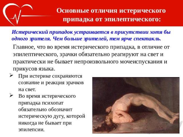 Основные отличия истерического припадка от эпилептического: Истерический припадок устраивается в присутствии хотя бы одного зрителя. Чем больше зрителей, тем ярче спектакль . Главное, что во время истерического припадка, в отличие от эпилептического, зрачки обязательно реагируют на свет и практически не бывает непроизвольного мочеиспускания и прикусов языка. При истерике сохраняются сознание и реакция зрачков на свет. Во время истерического припадка психопат обязательно обозначит истерическую дугу, которой никогда не бывает при эпилепсии. 