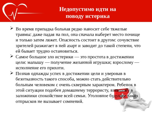 Недопустимо идти на поводу истерика Во время припадка больная редко наносит себе тяжелые травмы: даже падая на пол, она сначала выберет место почище и только затем ляжет. Опасность состоит в другом: сочувствие зрителей разжигает в ней азарт и заводит до такой степени, что ей бывает трудно остановиться. Самое большое зло истерики — это простота в достижении цели: малышу — получение желанной игрушки; взрослому — исполнение его прихоти. Познав однажды успех в достижении цели и уверовав в безотказность такого способа, можно стать действительно больным человеком с очень скверным характером. Ребенок в этой ситуации подобен домашнему террористу, взявшему в заложники спокойствие всей семьи. Уголовное будущее таких отпрысков не вызывает сомнений. 