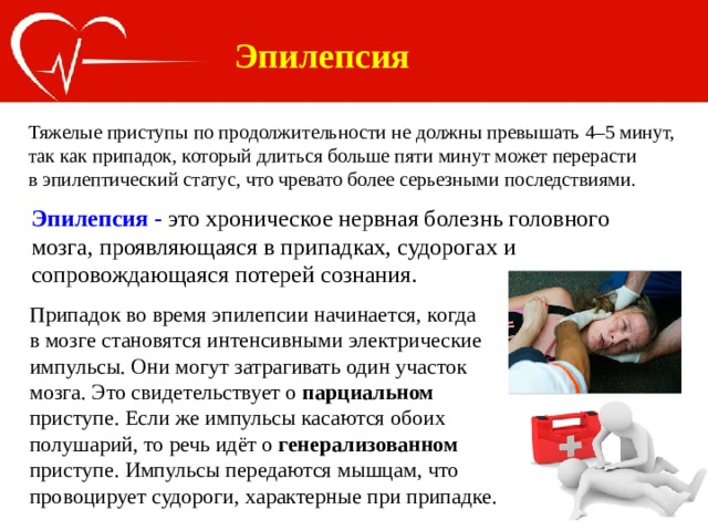 Эпилепсия Тяжелые приступы по продолжительности не должны превышать 4–5 минут, так как припадок, который длиться больше пяти минут может перерасти в эпилептический статус, что чревато более серьезными последствиями. Эпилепсия - это хроническое нервная болезнь головного мозга, проявляющаяся в припадках, судорогах и сопровождающаяся потерей сознания. Припадок во время эпилепсии начинается, когда в мозге становятся интенсивными электрические импульсы. Они могут затрагивать один участок мозга. Это свидетельствует о парциальном приступе. Если же импульсы касаются обоих полушарий, то речь идёт о генерализованном приступе. Импульсы передаются мышцам, что провоцирует судороги, характерные при припадке. 