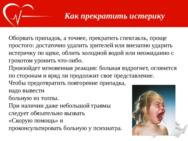 Как прекратить истерику Оборвать припадок, а точнее, прекратить спектакль, проще простого: достаточно удалить зрителей или внезапно ударить истеричку по щеке, облить холодной водой или неожиданно с грохотом уронить что-либо. Произойдет мгновенная реакция: больная вздрогнет, оглянется по сторонам и вряд ли продолжит свое представление. Чтобы предотвратить повторение припадка, надо вывести больную из толпы. При наличии даже небольшой травмы следует обязательно вызвать «Скорую помощь» и проконсультировать больную у психиатра. 