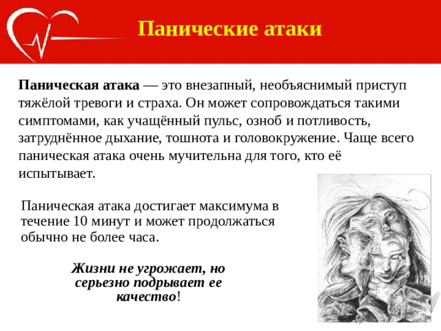 Панические атаки Паническая атака — это внезапный, необъяснимый приступ тяжёлой тревоги и страха. Он может сопровождаться такими симптомами, как учащённый пульс, озноб и потливость, затруднённое дыхание, тошнота и головокружение. Чаще всего паническая атака очень мучительна для того, кто её испытывает. Паническая атака достигает максимума в течение 10 минут и может продолжаться обычно не более часа. Жизни не угрожает, но серьезно подрывает ее качество ! 