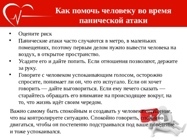 Как помочь человеку во время панической атаки Оцените риск Панические атаки часто случаются в метро, в маленьких помещениях, поэтому первым делом нужно вывести человека на воздух, в открытое пространство. Усадите его и дайте попить. Если отношения позволяют, держите за руку. Говорите с человеком успокаивающим голосом, осторожно спросите, понимает ли он, что его испугало. Если он хочет говорить — дайте выговориться. Если ему нечего сказать — старайтесь обращать его внимание на происходящее вокруг, на то, что жизнь идёт своим чередом. Важно самому быть спокойным и создавать у человека ощущение, что вы контролируете ситуацию. Спокойно говорить, спокойно двигаться, чтобы он постепенно подстраивался под ваше поведение и тоже успокаивался. 