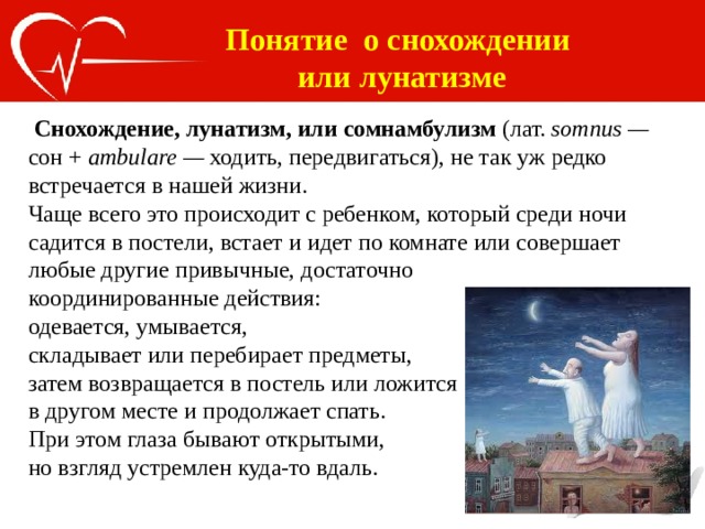 Понятие о снохождении или лунатизме  Снохождение, лунатизм, или сомнамбулизм (лат. somnus — сон + ambulare — ходить, передвигаться), не так уж редко встречается в нашей жизни. Чаще всего это происходит с ребенком, который среди ночи садится в постели, встает и идет по комнате или совершает любые другие привычные, достаточно координированные действия: одевается, умывается, складывает или перебирает предметы, затем возвращается в постель или ложится в другом месте и продолжает спать. При этом глаза бывают открытыми, но взгляд устремлен куда-то вдаль. 