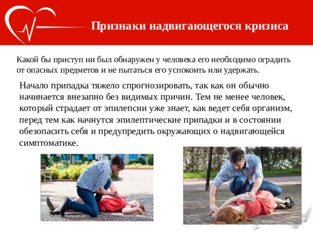 Признаки надвигающегося кризиса Какой бы приступ ни был обнаружен у человека его необходимо оградить от опасных предметов и не пытаться его успокоить или удержать. Начало припадка тяжело спрогнозировать, так как он обычно начинается внезапно без видимых причин. Тем не менее человек, который страдает от эпилепсии уже знает, как ведет себя организм, перед тем как начнутся эпилептические припадки и в состоянии обезопасить себя и предупредить окружающих о надвигающейся симптоматике. 