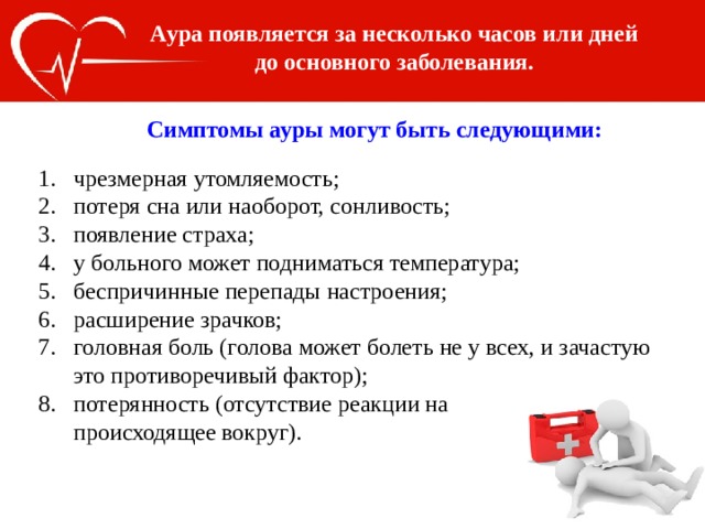 Аура появляется за несколько часов или дней до основного заболевания. Симптомы ауры могут быть следующими: чрезмерная утомляемость; потеря сна или наоборот, сонливость; появление страха; у больного может подниматься температура; беспричинные перепады настроения; расширение зрачков; головная боль (голова может болеть не у всех, и зачастую это противоречивый фактор); потерянность (отсутствие реакции на   происходящее вокруг). 