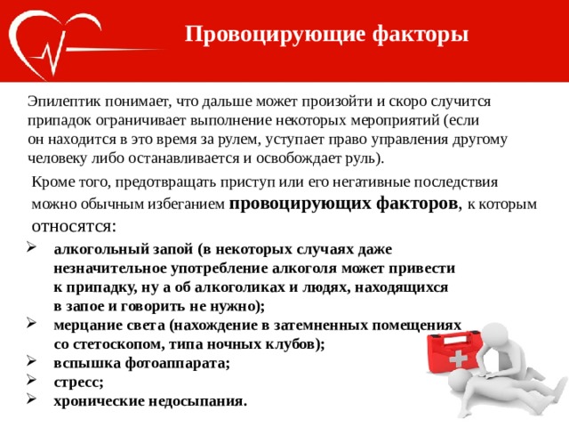 Провоцирующие факторы Эпилептик понимает, что дальше может произойти и скоро случится припадок ограничивает выполнение некоторых мероприятий (если он находится в это время за рулем, уступает право управления другому человеку либо останавливается и освобождает руль). Кроме того, предотвращать приступ или его негативные последствия можно обычным избеганием провоцирующих факторов , к которым относятся: алкогольный запой (в некоторых случаях даже незначительное употребление алкоголя может привести к припадку, ну а об алкоголиках и людях, находящихся в запое и говорить не нужно); мерцание света (нахождение в затемненных помещениях со стетоскопом, типа ночных клубов); вспышка фотоаппарата; стресс; хронические недосыпания. 