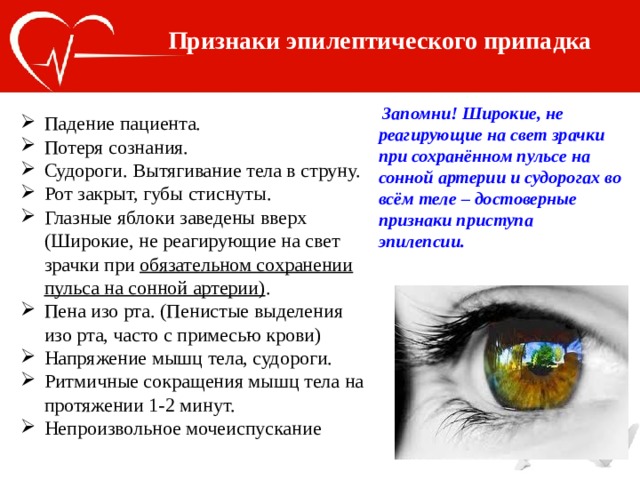 Признаки эпилептического припадка  Запомни! Широкие, не реагирующие на свет зрачки при сохранённом пульсе на сонной артерии и судорогах во всём теле – достоверные признаки приступа эпилепсии. Падение пациента. Потеря сознания. Судороги. Вытягивание тела в струну. Рот закрыт, губы стиснуты. Глазные яблоки заведены вверх (Широкие, не реагирующие на свет зрачки при обязательном сохранении пульса на сонной артерии) . Пена изо рта. (Пенистые выделения изо рта, часто с примесью крови) Напряжение мышц тела, судороги. Ритмичные сокращения мышц тела на протяжении 1-2 минут. Непроизвольное мочеиспускание 