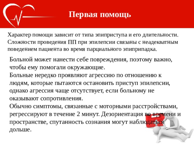 Первая помощь Характер помощи зависит от типа эпиприступа и его длительности. Сложности проведения ПП при эпилепсии связаны с неадекватным поведением пациента во время парциального эпиприпадка. Больной может нанести себе повреждения, поэтому важно, чтобы ему помогали окружающие. Больные нередко проявляют агрессию по отношению к людям, которые пытаются остановить приступ эпилепсии, однако агрессия чаще отсутствует, если больному не оказывают сопротивления. Обычно симптомы, связанные с моторными расстройствами, регрессируют в течение 2 минут. Дезориентация во времени и пространстве, спутанность сознания могут наблюдаться дольше. 