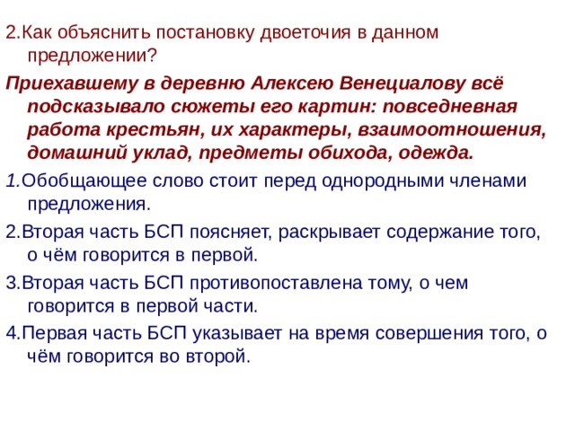 2.Как объяснить постановку двоеточия в данном предложении? Приехавшему в деревню Алексею Венециалову всё подсказывало сюжеты его картин: повседневная работа крестьян, их характеры, взаимоотношения, домашний уклад, предметы обихода, одежда. 1. Обобщающее слово стоит перед однородными членами предложения. 2.Вторая часть БСП поясняет, раскрывает содержание того, о чём говорится в первой. 3.Вторая часть БСП противопоставлена тому, о чем говорится в первой части. 4.Первая часть БСП указывает на время совершения того, о чём говорится во второй.  