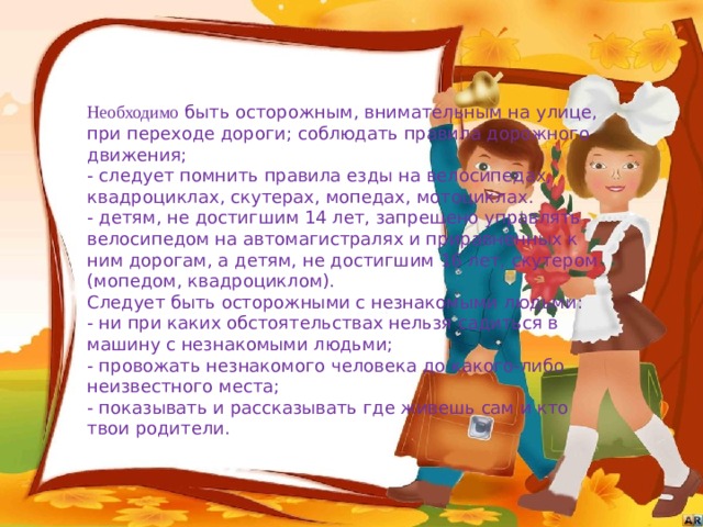Необходимо быть осторожным, внимательным на улице, при переходе дороги; соблюдать правила дорожного движения;  - следует помнить правила езды на велосипедах, квадроциклах, скутерах, мопедах, мотоциклах.  - детям, не достигшим 14 лет, запрещено управлять велосипедом на автомагистралях и приравненных к ним дорогам, а детям, не достигшим 16 лет, скутером (мопедом, квадроциклом).  Следует быть осторожными с незнакомыми людьми:  - ни при каких обстоятельствах нельзя садиться в машину с незнакомыми людьми;  - провожать незнакомого человека до какого-либо неизвестного места;  - показывать и рассказывать где живешь сам и кто твои родители. 