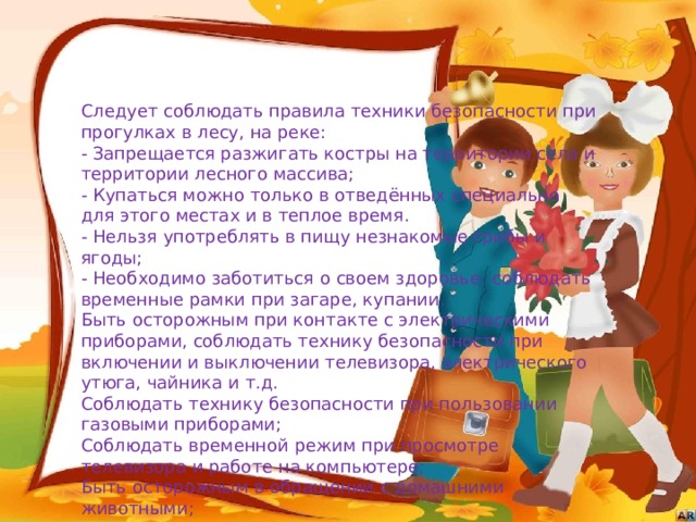 Следует соблюдать правила техники безопасности при прогулках в лесу, на реке:  - Запрещается разжигать костры на территории села и территории лесного массива;  - Купаться можно только в отведённых специально для этого местах и в теплое время.  - Нельзя употреблять в пищу незнакомые грибы и ягоды;  - Необходимо заботиться о своем здоровье; соблюдать временные рамки при загаре, купании.  Быть осторожным при контакте с электрическими приборами, соблюдать технику безопасности при включении и выключении телевизора, электрического утюга, чайника и т.д.   Соблюдать технику безопасности при пользовании газовыми приборами;  Соблюдать временной режим при просмотре телевизора и работе на компьютере;  Быть осторожным в обращении с домашними животными;   