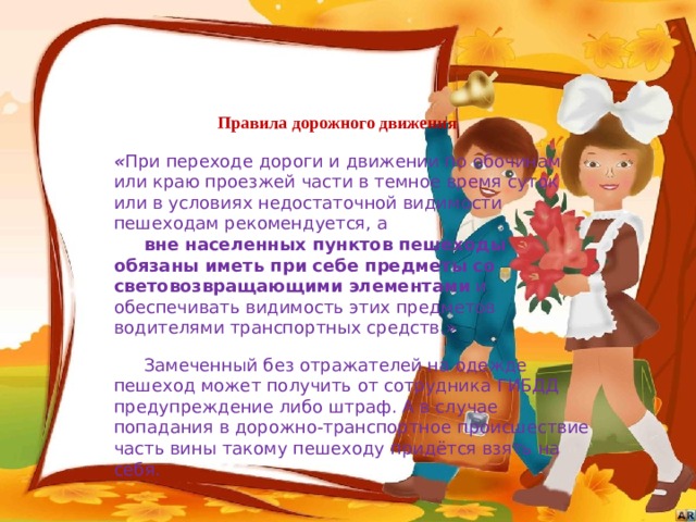 Правила дорожного движения « При переходе дороги и движении по обочинам или краю проезжей части в темное время суток или в условиях недостаточной видимости пешеходам рекомендуется, а  вне населенных пунктов пешеходы обязаны иметь при себе предметы со световозвращающими элементами и обеспечивать видимость этих предметов водителями транспортных средств.»  Замеченный без отражателей на одежде пешеход может получить от сотрудника ГИБДД предупреждение либо штраф. А в случае попадания в дорожно-транспортное происшествие часть вины такому пешеходу придётся взять на себя. 