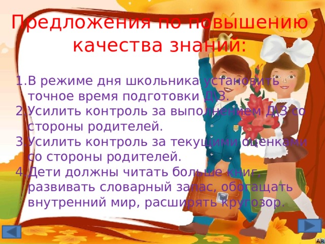 Предложения по повышению качества знаний: В режиме дня школьника установить точное время подготовки Д\З. Усилить контроль за выполнением Д\З со стороны родителей. Усилить контроль за текущими оценками со стороны родителей. Дети должны читать больше книг, развивать словарный запас, обогащать внутренний мир, расширять кругозор. 