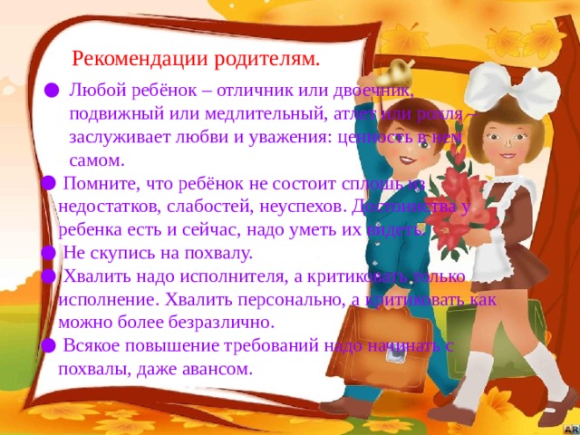 Рекомендации родителям. Любой ребёнок – отличник или двоечник, подвижный или медлительный, атлет или рохля – заслуживает любви и уважения: ценность в нем самом.  Помните, что ребёнок не состоит сплошь из недостатков, слабостей, неуспехов. Достоинства у ребенка есть и сейчас, надо уметь их видеть.  Не скупись на похвалу.  Хвалить надо исполнителя, а критиковать только исполнение. Хвалить персонально, а критиковать как можно более безразлично.  Всякое повышение требований надо начинать с похвалы, даже авансом. 