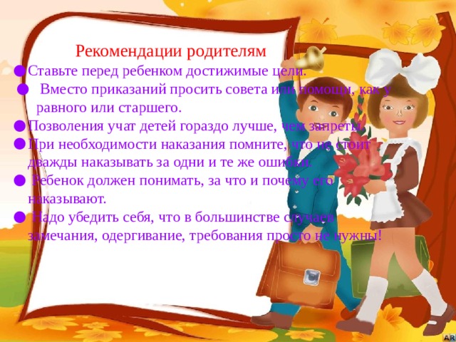 Рекомендации родителям Ставьте перед ребенком достижимые цели.  Вместо приказаний просить совета или помощи, как у равного или старшего. Позволения учат детей гораздо лучше, чем запреты. При необходимости наказания помните, что не стоит дважды наказывать за одни и те же ошибки.  Ребенок должен понимать, за что и почему его наказывают.  Надо убедить себя, что в большинстве случаев замечания, одергивание, требования просто не нужны! 