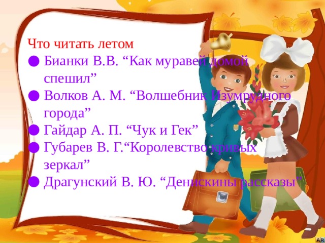 Что читать летом Бианки В.В. “Как муравей домой спешил” Волков А. М. “Волшебник Изумрудного города” Гайдар А. П. “Чук и Гек” Губарев В. Г.“Королевство кривых зеркал” Драгунский В. Ю. “Денискины рассказы” 