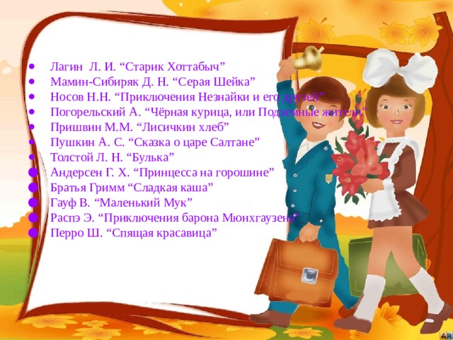Лагин Л. И. “Старик Хоттабыч” Мамин-Сибиряк Д. Н. “Серая Шейка” Носов Н.Н. “Приключения Незнайки и его друзей” Погорельский А. “Чёрная курица, или Подземные жители” Пришвин М.М. “Лисичкин хлеб” Пушкин А. С. “Сказка о царе Салтане” Толстой Л. Н. “Булька” Андерсен Г. Х. “Принцесса на горошине” Братья Гримм “Сладкая каша” Гауф В. “Маленький Мук” Распэ Э. “Приключения барона Мюнхгаузена” Перро Ш. “Спящая красавица” 