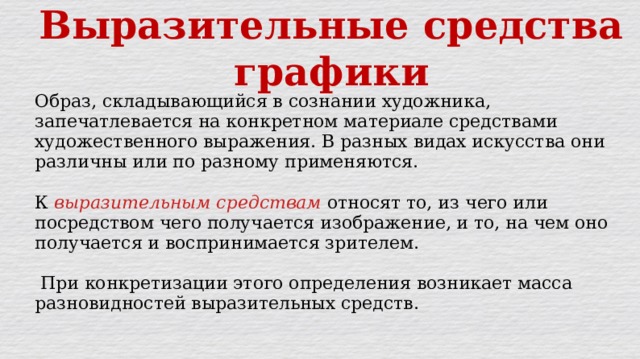 Выразительные средства графики Образ, складывающийся в сознании художника, запечатлевается на конкретном материале средствами художественного выражения. В разных видах искусства они различны или по разному применяются. К выразительным средствам относят то, из чего или посредством чего получается изображение, и то, на чем оно получается и воспринимается зрителем.  При конкретизации этого определения возникает масса разновидностей выразительных средств. 