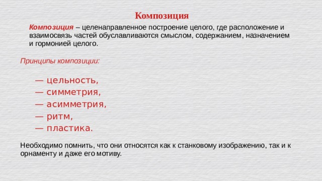 Композиция Композиция – целенаправленное построение целого, где расположение и взаимосвязь частей обуславливаются смыслом, содержанием, назначением и гормонией целого. Принципы композиции:   — цельность,  — симметрия,  — асимметрия,  — ритм,  — пластика. Необходимо помнить, что они относятся как к станковому изображению, так и к орнаменту и даже его мотиву. 
