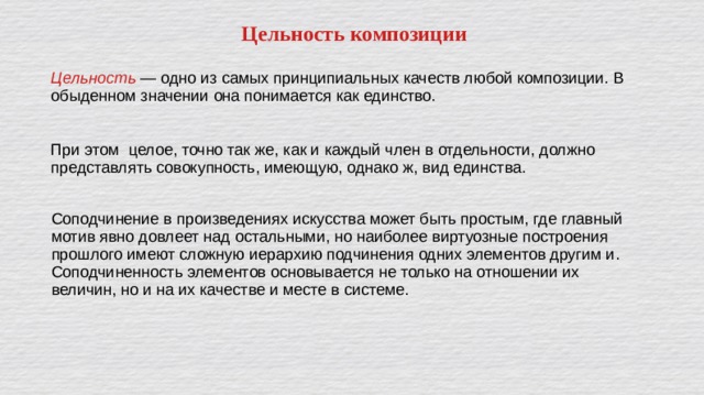 Цельность композиции Цельность — одно из самых принципиальных качеств любой композиции. В обыденном значении она понимается как единство. При этом целое, точно так же, как и каждый член в отдельности, должно представлять совокупность, имеющую, однако ж, вид единства. Соподчинение в произведениях искусства может быть простым, где главный мотив явно довлеет над остальными, но наиболее виртуозные построения прошлого имеют сложную иерархию подчинения одних элементов другим и. Соподчиненность элементов основывается не только на отношении их величин, но и на их качестве и месте в системе. 