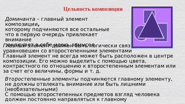 Цельность композиции Доминанта – главный элемент композиции , которому подчиняются все остальные что в первую очередь привлекает внимание заключает в себе идею, замысел Главный элемент должен быть логически связан и уравновешен со второстепенными элементами Главный элемент не всегда может быть расположен в центре композиции. Его можно выделить с помощью цвета, контрастного по отношению к второстепенным элементам или за счет его величины, формы и т. д. Второстепенные элементы  подчиняются главному элементу, не должны отвлекать внимание или быть лишними (необязательными) С помощью второстепенных предметов взгляд человека должен постоянно направляться к главному 